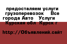 предосталяем услуги грузоперевозок  - Все города Авто » Услуги   . Курская обл.,Курск г.